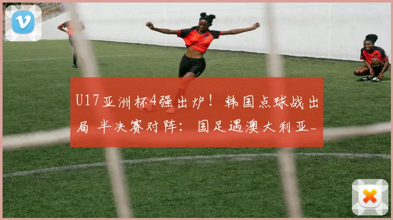U17亚洲杯4强出炉！韩国点球战出局 半决赛对阵：国足遇澳大利亚_网易订阅