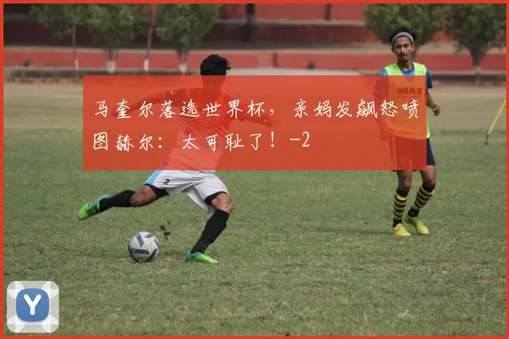 马奎尔落选世界杯，亲妈发飙怒喷图赫尔：太可耻了！