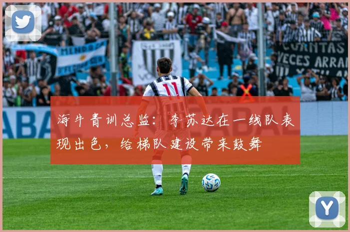 海牛青训总监：李苏达在一线队表现出色，给梯队建设带来鼓舞