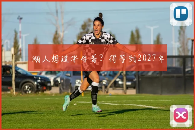 湖人想追字母哥？得等到2027年