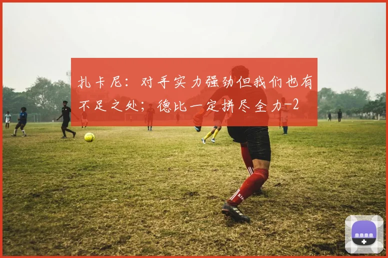 扎卡尼：对手实力强劲但我们也有不足之处；德比一定拼尽全力
