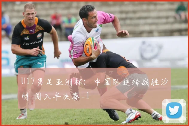 U17男足亚洲杯：中国队逆转战胜沙特 闯入半决赛_1