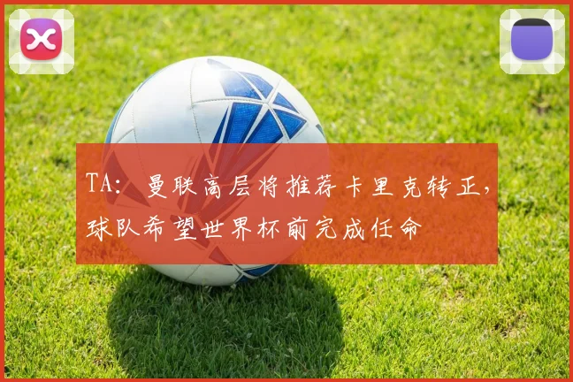 TA：曼联高层将推荐卡里克转正，球队希望世界杯前完成任命