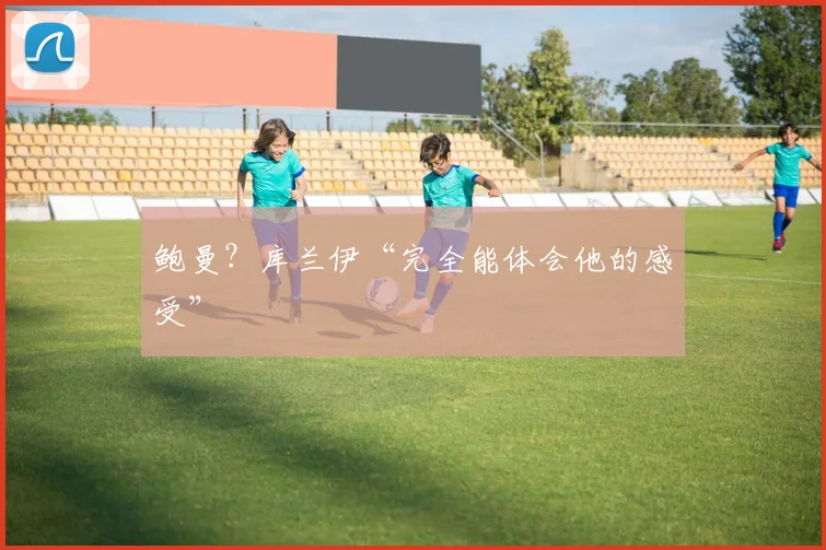 鲍曼？库兰伊“完全能体会他的感受”