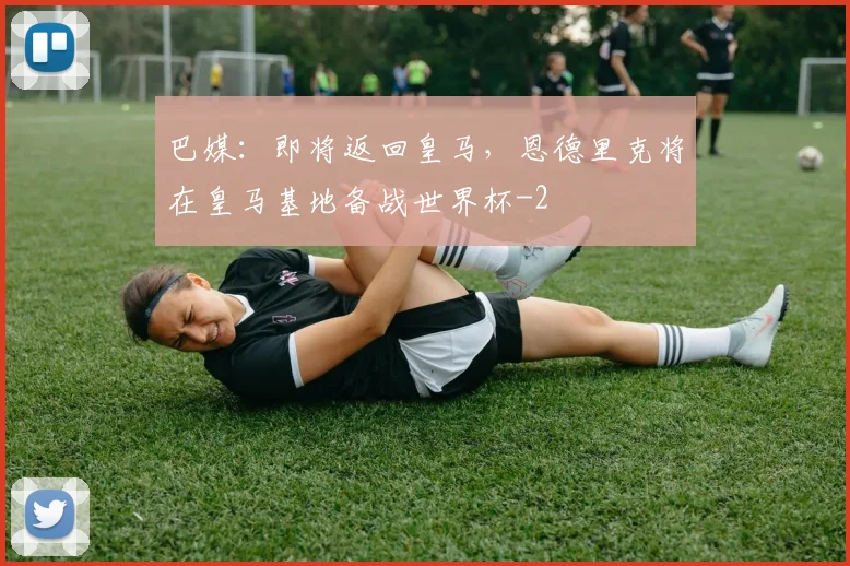 巴媒：即将返回皇马，恩德里克将在皇马基地备战世界杯