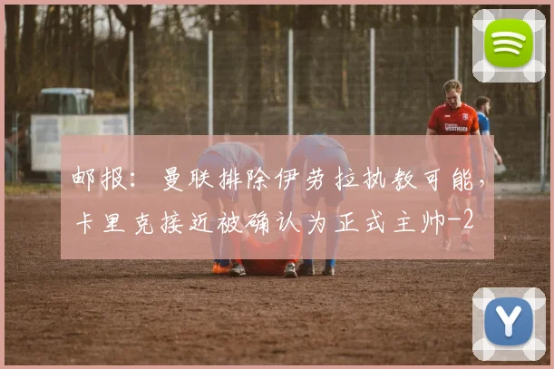 邮报：曼联排除伊劳拉执教可能，卡里克接近被确认为正式主帅