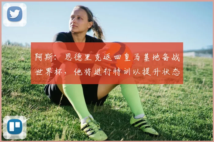 阿斯：恩德里克返回皇马基地备战世界杯，他将进行特训以提升状态