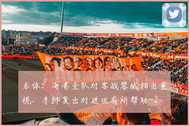 东体：海港全队对客战蓉城相当重视，李帅复出对进攻有所帮助