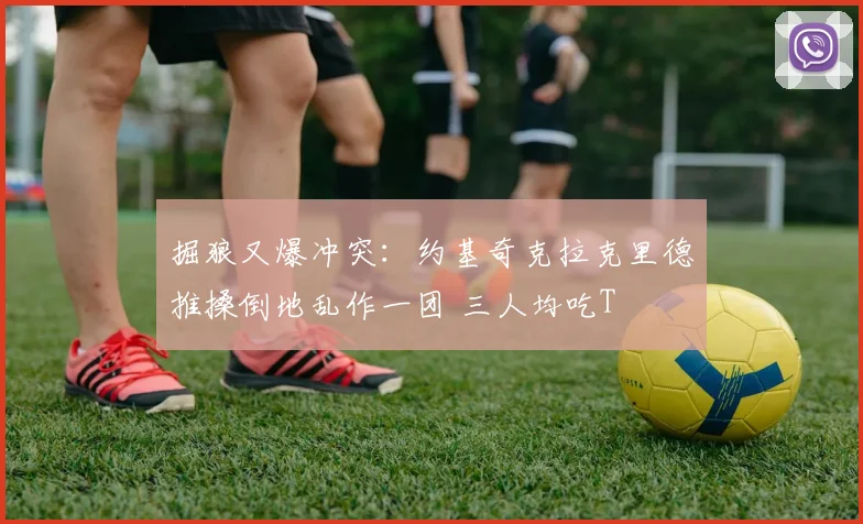 掘狼又爆冲突：约基奇克拉克里德推搡倒地乱作一团 三人均吃T