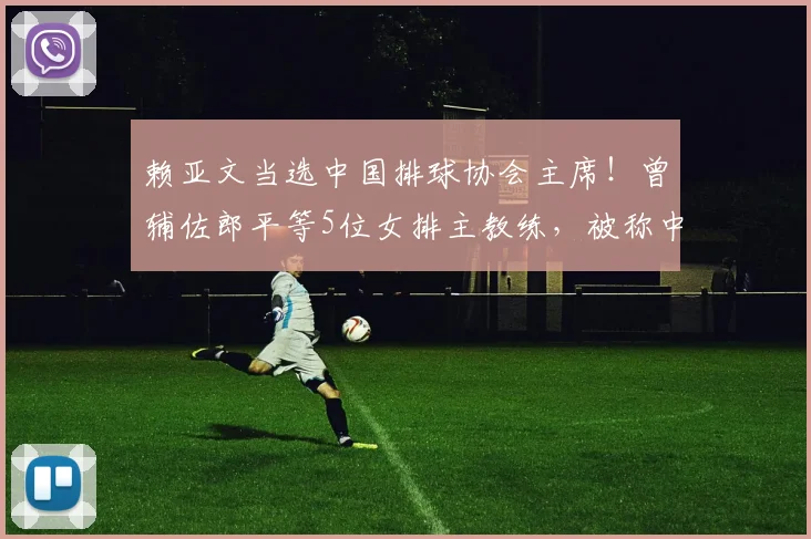 赖亚文当选中国排球协会主席！曾辅佐郎平等5位女排主教练，被称中国女排的“五朝元老”