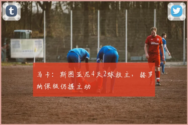 马卡：斯图亚尼4天2球救主，赫罗纳保级仍握主动