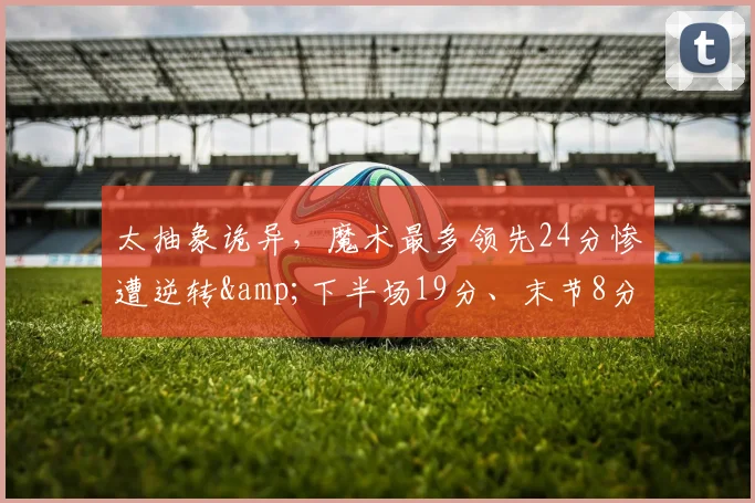 太抽象诡异，魔术最多领先24分惨遭逆转&amp;下半场19分、末节8分_1