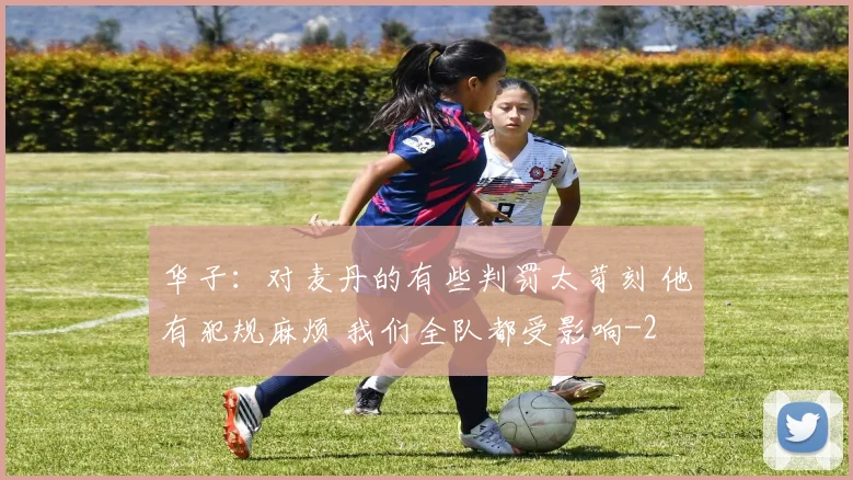 华子：对麦丹的有些判罚太苛刻 他有犯规麻烦 我们全队都受影响