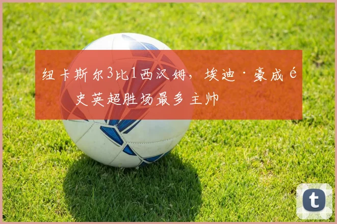 纽卡斯尔3比1西汉姆，埃迪·豪成队史英超胜场最多主帅
