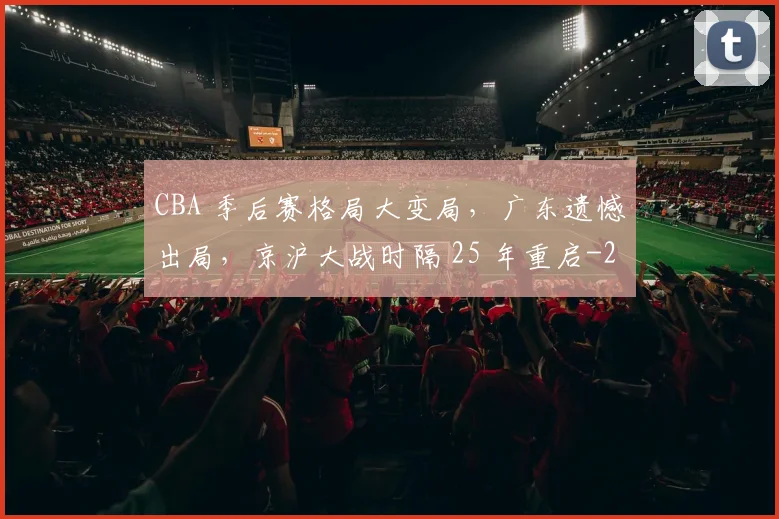 CBA 季后赛格局大变局，广东遗憾出局，京沪大战时隔 25 年重启
