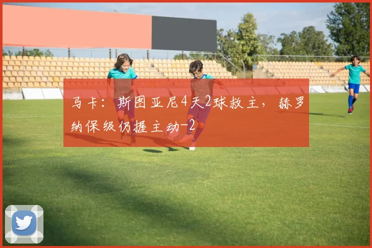 马卡：斯图亚尼4天2球救主，赫罗纳保级仍握主动