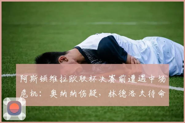 阿斯顿维拉欧联杯决赛前遭遇中场危机：奥纳纳伤疑，林德洛夫待命