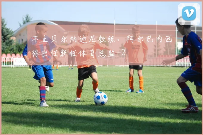 不止贝尔纳迪尼教练,阿尔巴内西将出任新任体育总监