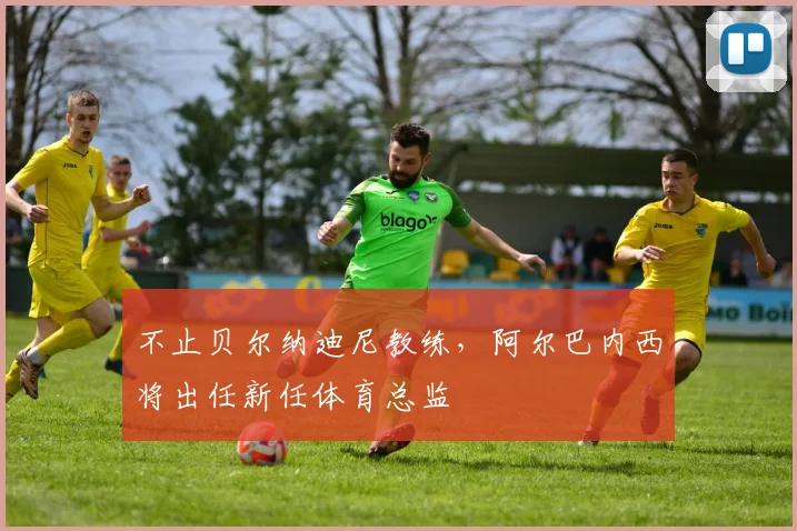 不止贝尔纳迪尼教练,阿尔巴内西将出任新任体育总监