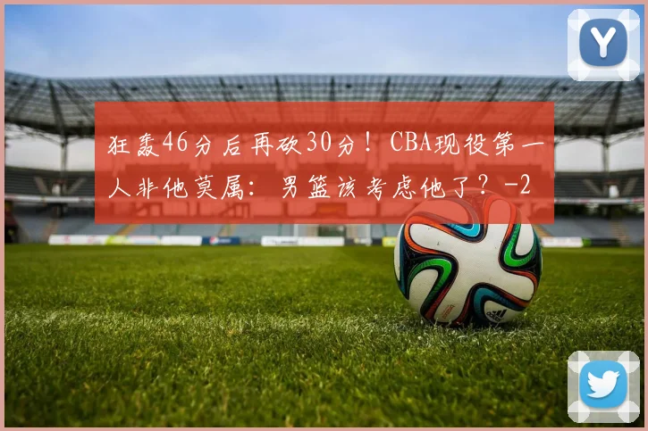 狂轰46分后再砍30分！CBA现役第一人非他莫属：男篮该考虑他了？