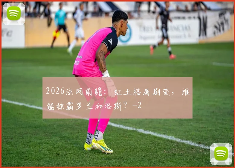 2026法网前瞻：红土格局剧变，谁能称霸罗兰加洛斯？
