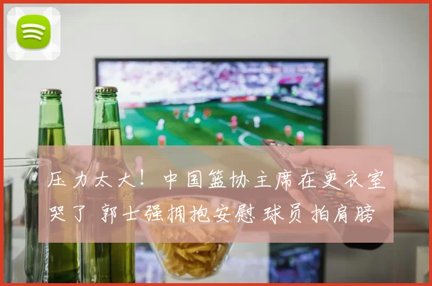 压力太大！中国篮协主席在更衣室哭了 郭士强拥抱安慰 球员拍肩膀
