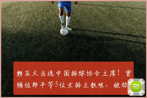 赖亚文当选中国排球协会主席！曾辅佐郎平等5位女排主教练，被称中国女排的“五朝元老”