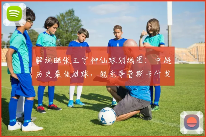 解说晒张玉宁神仙球划线图：中超历史最佳进球，能竞争普斯卡什奖