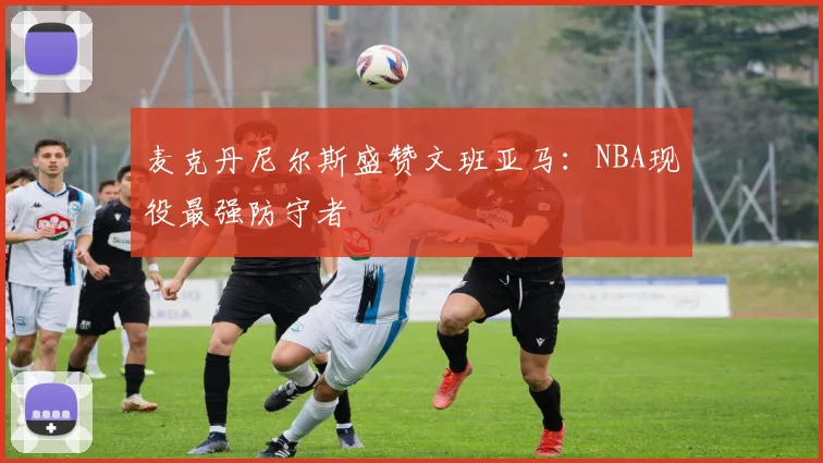 麦克丹尼尔斯盛赞文班亚马：NBA现役最强防守者