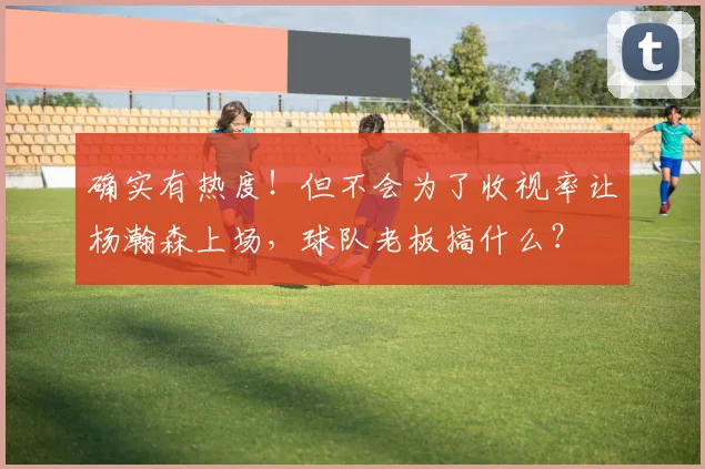 确实有热度！但不会为了收视率让杨瀚森上场，球队老板搞什么？