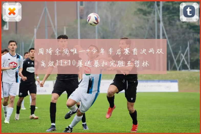 周琦全场唯一+今年季后赛首次两双 高效11+10屡送暴扣完胜王哲林