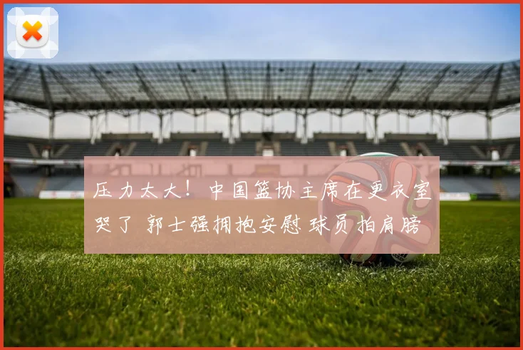 压力太大！中国篮协主席在更衣室哭了 郭士强拥抱安慰 球员拍肩膀