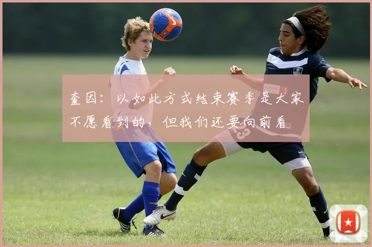奎因：以如此方式结束赛季是大家不愿看到的，但我们还要向前看
