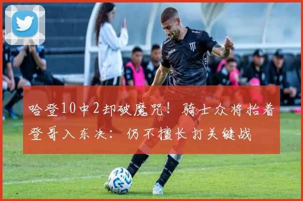 哈登10中2却破魔咒！骑士众将抬着登哥入东决：仍不擅长打关键战