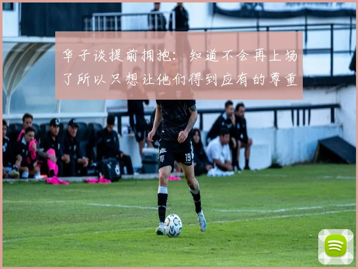 华子谈提前拥抱：知道不会再上场了所以只想让他们得到应有的尊重