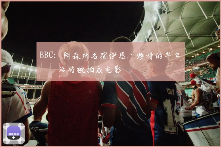 BBC：阿森纳名宿伊恩·赖特的早年生活将被拍成电影