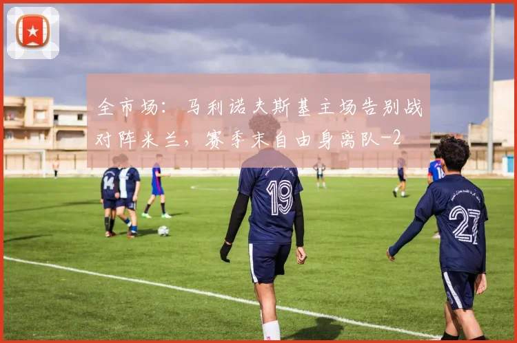全市场：马利诺夫斯基主场告别战对阵米兰，赛季末自由身离队