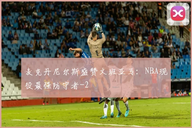 麦克丹尼尔斯盛赞文班亚马：NBA现役最强防守者