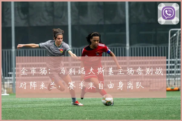 全市场：马利诺夫斯基主场告别战对阵米兰，赛季末自由身离队