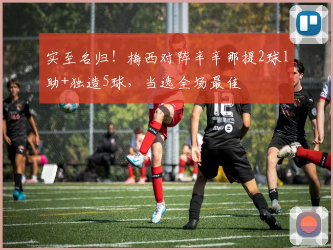 实至名归！梅西对阵辛辛那提2球1助+独造5球，当选全场最佳