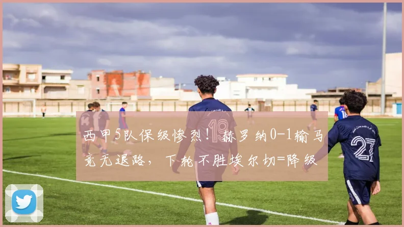 西甲5队保级惨烈！赫罗纳0-1输马竞无退路，下轮不胜埃尔切=降级