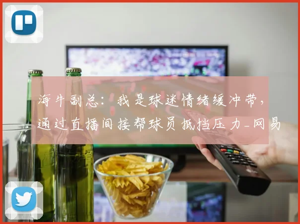 海牛副总：我是球迷情绪缓冲带，通过直播间接帮球员抵挡压力_网易订阅