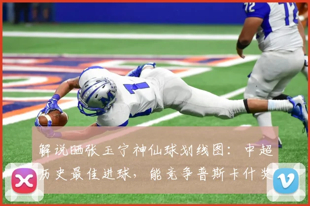 解说晒张玉宁神仙球划线图：中超历史最佳进球，能竞争普斯卡什奖