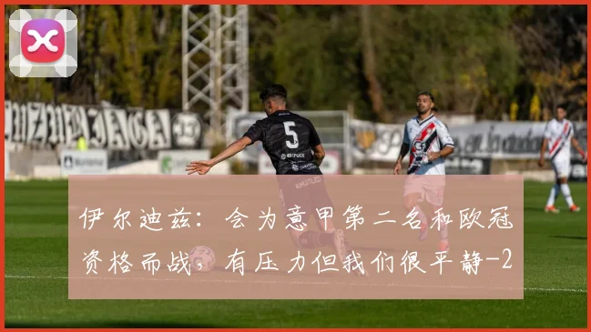 伊尔迪兹：会为意甲第二名和欧冠资格而战，有压力但我们很平静