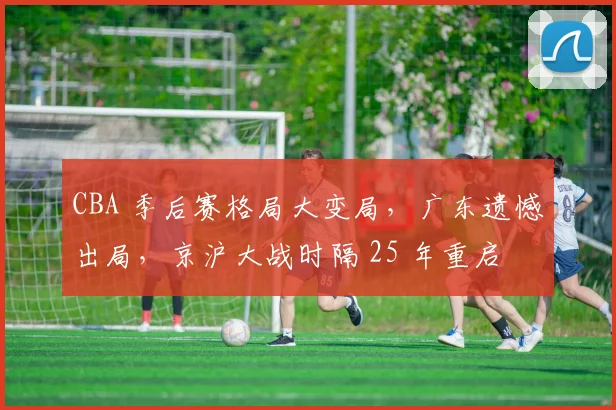 CBA 季后赛格局大变局，广东遗憾出局，京沪大战时隔 25 年重启