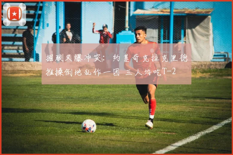 掘狼又爆冲突：约基奇克拉克里德推搡倒地乱作一团 三人均吃T