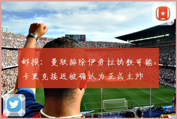 邮报：曼联排除伊劳拉执教可能，卡里克接近被确认为正式主帅