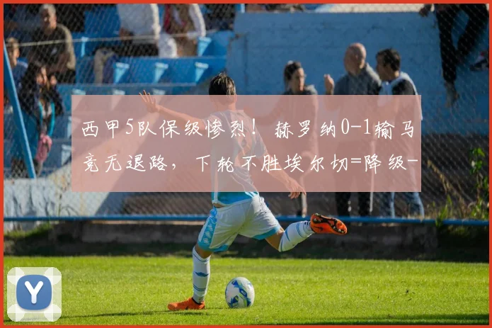 西甲5队保级惨烈！赫罗纳0-1输马竞无退路，下轮不胜埃尔切=降级