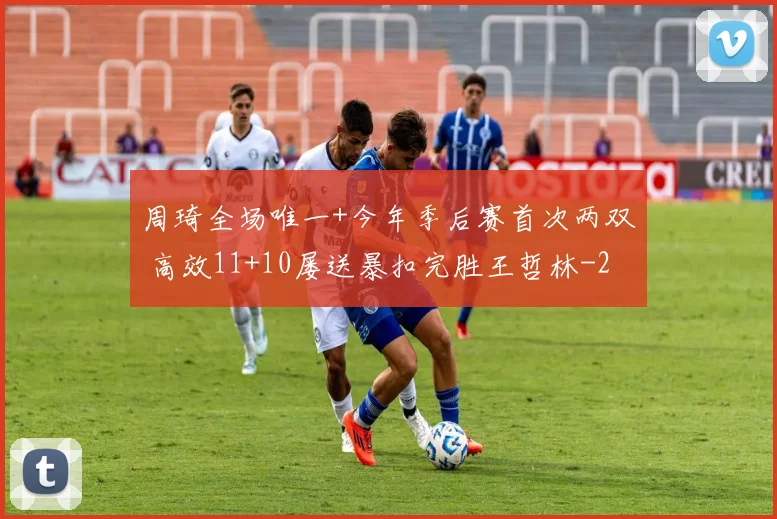 周琦全场唯一+今年季后赛首次两双 高效11+10屡送暴扣完胜王哲林