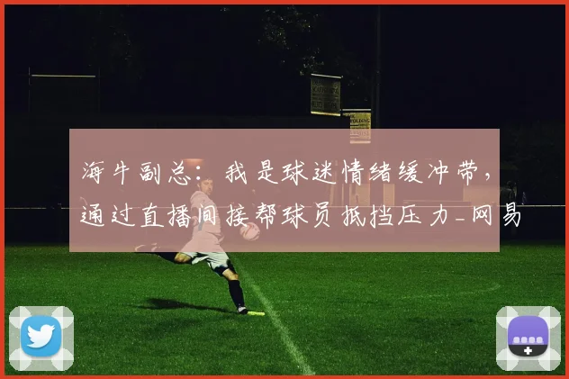 海牛副总：我是球迷情绪缓冲带，通过直播间接帮球员抵挡压力_网易订阅